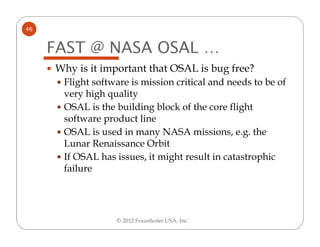 46


     FAST @ NASA OSAL …
     Why is it important that OSAL is bug free?
      Flight software is mission critical and needs to be of
      very high quality
      OSAL is the building block of the core flight
      software product line
      OSAL is used in many NASA missions, e.g. the
      Lunar Renaissance Orbit
      If OSAL has issues, it might result in catastrophic
      failure




                  © 2012 Fraunhofer USA, Inc.
 