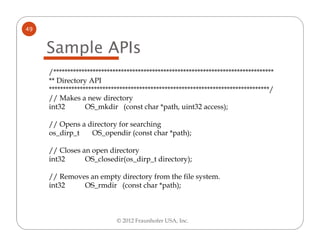 49


     Sample APIs
     /******************************************************************************
     ** Directory API
     ******************************************************************************/
     // Makes a new directory
     int32        OS_mkdir (const char *path, uint32 access);

     // Opens a directory for searching
     os_dirp_t   OS_opendir (const char *path);

     // Closes an open directory
     int32      OS_closedir(os_dirp_t directory);

     // Removes an empty directory from the file system.
     int32    OS_rmdir (const char *path);



                            © 2012 Fraunhofer USA, Inc.
 