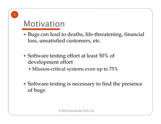 5


    Motivation
     Bugs can lead to deaths, life-threatening, financial
     loss, unsatisfied customers, etc.

     Software testing effort at least 50% of
     development effort
      Mission-critical systems even up to 75%


     Software testing is necessary to find the presence
     of bugs


                  © 2012 Fraunhofer USA, Inc.
 