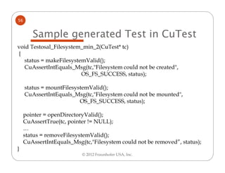 56


        Sample generated Test in CuTest
void Testosal_Filesystem_min_2(CuTest* tc)
{
  status = makeFilesystemValid();
  CuAssertIntEquals_Msg(tc,"Filesystem could not be created",
                        OS_FS_SUCCESS, status);

     status = mountFilesystemValid();
     CuAssertIntEquals_Msg(tc,"Filesystem could not be mounted",
                          OS_FS_SUCCESS, status);

     pointer = openDirectoryValid();
     CuAssertTrue(tc, pointer != NULL);
     …
     status = removeFilesystemValid();
     CuAssertIntEquals_Msg(tc,"Filesystem could not be removed”, status);
}
                           © 2012 Fraunhofer USA, Inc.
 