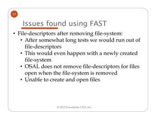 57


     Issues found using FAST
• File-descriptors after removing file-system:
   • After somewhat long tests we would run out of
     file-descriptors
   • This would even happen with a newly created
     file-system
   • OSAL does not remove file-descriptors for files
     open when the file-system is removed
   • Unable to create and open files



                 © 2012 Fraunhofer USA, Inc.
 