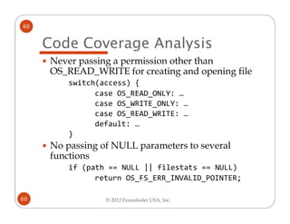 60


     Code Coverage Analysis
      Never passing a permission other than
      OS_READ_WRITE for creating and opening file
          switch(access) {
                case OS_READ_ONLY: …
                case OS_WRITE_ONLY: …
                case OS_READ_WRITE: …
                default: …
          }
      No passing of NULL parameters to several
      functions
          if (path == NULL || filestats == NULL)
                return OS_FS_ERR_INVALID_POINTER;

60                © 2012 Fraunhofer USA, Inc.
 
