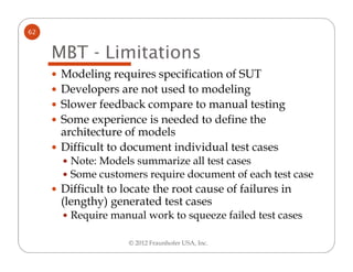 62


     MBT - Limitations
      Modeling requires specification of SUT
      Developers are not used to modeling
      Slower feedback compare to manual testing
      Some experience is needed to define the
      architecture of models
      Difficult to document individual test cases
        Note: Models summarize all test cases
        Some customers require document of each test case
      Difficult to locate the root cause of failures in
      (lengthy) generated test cases
        Require manual work to squeeze failed test cases

                    © 2012 Fraunhofer USA, Inc.
 