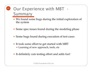 65
     Our Experience with MBT -
     Summary
      We found some bugs during the initial exploration of
      the system

      Some spec issues found during the modeling phase

      Some bugs found during execution of test cases

      It took some effort to get started with MBT
        Learning of new approach, tools, etc

      It definitely cuts testing effort and adds fun!


                     © 2012 Fraunhofer USA, Inc.
 