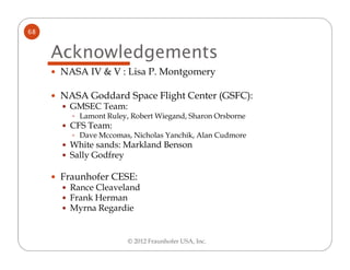 68


     Acknowledgements
     NASA IV & V : Lisa P. Montgomery

     NASA Goddard Space Flight Center (GSFC):
      GMSEC Team:
        Lamont Ruley, Robert Wiegand, Sharon Orsborne
      CFS Team:
        Dave Mccomas, Nicholas Yanchik, Alan Cudmore
      White sands: Markland Benson
      Sally Godfrey

     Fraunhofer CESE:
      Rance Cleaveland
      Frank Herman
      Myrna Regardie


                     © 2012 Fraunhofer USA, Inc.
 