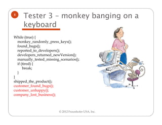 8
     Tester 3 – monkey banging on a
     keyboard
While (true) {
  monkey_randomly_press_keys();
  found_bugs();
  reported_to_developers();
  developers_returned_newVersion();
  manually_tested_missing_scenarios();
  if (tired) {
      break;
  }
}
shipped_the_product();
customer_found_bugs();
customer_unhappy();
company_lost_business();



                          © 2012 Fraunhofer USA, Inc.
 