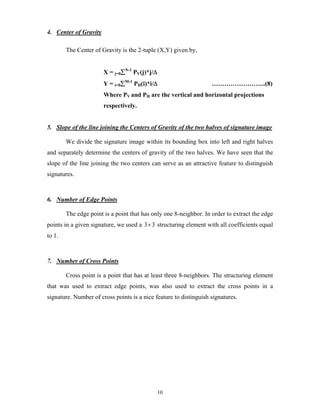 10
4. Center of Gravity
The Center of Gravity is the 2-tuple (X,Y) given by,
X = j=0∑N-1
PV(j)*j/Δ
Y = i=0∑M-1
PH(i)*i/Δ ……………………..(8)
Where PV and PH are the vertical and horizontal projections
respectively.
5. Slope of the line joining the Centers of Gravity of the two halves of signature image
We divide the signature image within its bounding box into left and right halves
and separately determine the centers of gravity of the two halves. We have seen that the
slope of the line joining the two centers can serve as an attractive feature to distinguish
signatures.
6. Number of Edge Points
The edge point is a point that has only one 8-neighbor. In order to extract the edge
points in a given signature, we used a 3 3× structuring element with all coefficients equal
to 1.
7. Number of Cross Points
Cross point is a point that has at least three 8-neighbors. The structuring element
that was used to extract edge points, was also used to extract the cross points in a
signature. Number of cross points is a nice feature to distinguish signatures.
 