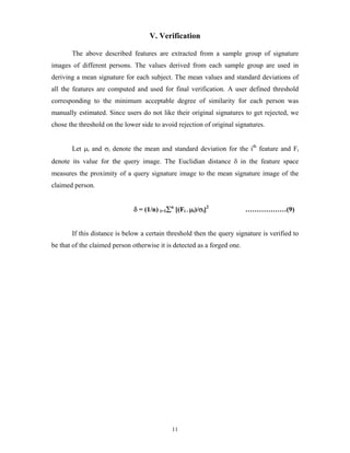 11
V. Verification
The above described features are extracted from a sample group of signature
images of different persons. The values derived from each sample group are used in
deriving a mean signature for each subject. The mean values and standard deviations of
all the features are computed and used for final verification. A user defined threshold
corresponding to the minimum acceptable degree of similarity for each person was
manually estimated. Since users do not like their original signatures to get rejected, we
chose the threshold on the lower side to avoid rejection of original signatures.
Let μi and σi denote the mean and standard deviation for the ith
feature and Fi
denote its value for the query image. The Euclidian distance δ in the feature space
measures the proximity of a query signature image to the mean signature image of the
claimed person.
δ = (1/n) i=1∑n
[(Fi - μi)/σi]2
………………(9)
If this distance is below a certain threshold then the query signature is verified to
be that of the claimed person otherwise it is detected as a forged one.
 