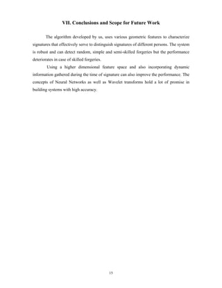 15
VII. Conclusions and Scope for Future Work
The algorithm developed by us, uses various geometric features to characterize
signatures that effectively serve to distinguish signatures of different persons. The system
is robust and can detect random, simple and semi-skilled forgeries but the performance
deteriorates in case of skilled forgeries.
Using a higher dimensional feature space and also incorporating dynamic
information gathered during the time of signature can also improve the performance. The
concepts of Neural Networks as well as Wavelet transforms hold a lot of promise in
building systems with high accuracy.
 