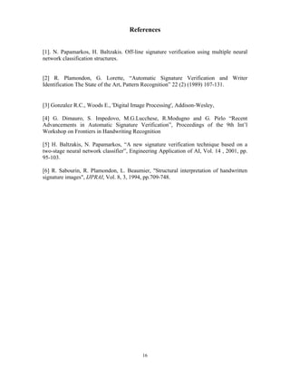 16
References
[1]. N. Papamarkos, H. Baltzakis. Off-line signature verification using multiple neural
network classification structures.
[2] R. Plamondon, G. Lorette, “Automatic Signature Verification and Writer
Identification The State of the Art, Pattern Recognition” 22 (2) (1989) 107-131.
[3] Gonzalez R.C., Woods E., 'Digital Image Processing', Addison-Wesley,
[4] G. Dimauro, S. Impedovo, M.G.Lucchese, R.Modugno and G. Pirlo “Recent
Advancements in Automatic Signature Verification”, Proceedings of the 9th Int’l
Workshop on Frontiers in Handwriting Recognition
[5] H. Baltzakis, N. Papamarkos, “A new signature verification technique based on a
two-stage neural network classifier”, Engineering Application of AI, Vol. 14 , 2001, pp.
95-103.
[6] R. Sabourin, R. Plamondon, L. Beaumier, "Structural interpretation of handwritten
signature images", IJPRAI, Vol. 8, 3, 1994, pp.709-748.
 
