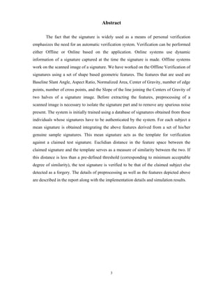 3
Abstract
The fact that the signature is widely used as a means of personal verification
emphasizes the need for an automatic verification system. Verification can be performed
either Offline or Online based on the application. Online systems use dynamic
information of a signature captured at the time the signature is made. Offline systems
work on the scanned image of a signature. We have worked on the Offline Verification of
signatures using a set of shape based geometric features. The features that are used are
Baseline Slant Angle, Aspect Ratio, Normalized Area, Center of Gravity, number of edge
points, number of cross points, and the Slope of the line joining the Centers of Gravity of
two halves of a signature image. Before extracting the features, preprocessing of a
scanned image is necessary to isolate the signature part and to remove any spurious noise
present. The system is initially trained using a database of signatures obtained from those
individuals whose signatures have to be authenticated by the system. For each subject a
mean signature is obtained integrating the above features derived from a set of his/her
genuine sample signatures. This mean signature acts as the template for verification
against a claimed test signature. Euclidian distance in the feature space between the
claimed signature and the template serves as a measure of similarity between the two. If
this distance is less than a pre-defined threshold (corresponding to minimum acceptable
degree of similarity), the test signature is verified to be that of the claimed subject else
detected as a forgery. The details of preprocessing as well as the features depicted above
are described in the report along with the implementation details and simulation results.
 