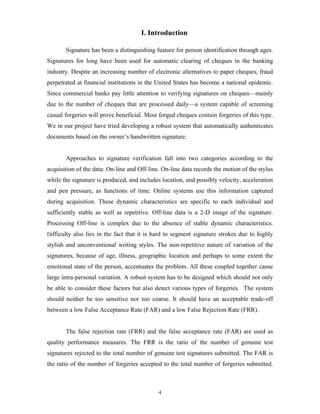 4
I. Introduction
Signature has been a distinguishing feature for person identification through ages.
Signatures for long have been used for automatic clearing of cheques in the banking
industry. Despite an increasing number of electronic alternatives to paper cheques, fraud
perpetrated at financial institutions in the United States has become a national epidemic.
Since commercial banks pay little attention to verifying signatures on cheques—mainly
due to the number of cheques that are processed daily—a system capable of screening
casual forgeries will prove beneficial. Most forged cheques contain forgeries of this type.
We in our project have tried developing a robust system that automatically authenticates
documents based on the owner’s handwritten signature.
Approaches to signature verification fall into two categories according to the
acquisition of the data: On-line and Off-line. On-line data records the motion of the stylus
while the signature is produced, and includes location, and possibly velocity, acceleration
and pen pressure, as functions of time. Online systems use this information captured
during acquisition. These dynamic characteristics are specific to each individual and
sufficiently stable as well as repetitive. Off-line data is a 2-D image of the signature.
Processing Off-line is complex due to the absence of stable dynamic characteristics.
Difficulty also lies in the fact that it is hard to segment signature strokes due to highly
stylish and unconventional writing styles. The non-repetitive nature of variation of the
signatures, because of age, illness, geographic location and perhaps to some extent the
emotional state of the person, accentuates the problem. All these coupled together cause
large intra-personal variation. A robust system has to be designed which should not only
be able to consider these factors but also detect various types of forgeries. The system
should neither be too sensitive nor too coarse. It should have an acceptable trade-off
between a low False Acceptance Rate (FAR) and a low False Rejection Rate (FRR).
The false rejection rate (FRR) and the false acceptance rate (FAR) are used as
quality performance measures. The FRR is the ratio of the number of genuine test
signatures rejected to the total number of genuine test signatures submitted. The FAR is
the ratio of the number of forgeries accepted to the total number of forgeries submitted.
 