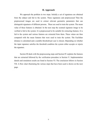 6
II. Approach
We approach the problem in two steps. Initially a set of signatures are obtained
from the subject and fed to the system. These signatures and preprocessed Then the
preprocessed images are used to extract relevant geometric parameters that can
distinguish signatures of different persons. These are used to train the system. The mean
value of these features is obtained. In the next step the scanned signature image to be
verified is fed to the system. It is preprocessed to be suitable for extracting features. It is
fed to the system and various features are extracted from them. These values are then
compared with the mean features that were used to train the system. The Euclidian
distance is calculated and a suitable threshold per user is chosen. Depending on whether
the input signature satisfies the threshold condition the system either accepts or rejects
the signature.
Section III deals with the preprocessing steps and Section IV explains the features
that are extracted followed by the verification procedure in Section V. Implementation
details and simulation results are listed in Section VI. The conclusion follows in Section
VII. A flow chart illustrating the various steps that have been used is shown on the next
page.
 
