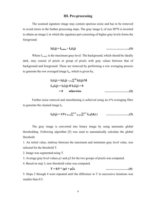 8
III. Pre-processing
The scanned signature image may contain spurious noise and has to be removed
to avoid errors in the further processing steps. The gray image Io of size M*N is inverted
to obtain an image Ii in which the signature part consisting of higher gray levels forms the
foreground.
Ii(i,j) = Io,max - Io(i,j) …………………..(1)
Where Io,max is the maximum gray-level. The background, which should be ideally
dark, may consist of pixels or group of pixels with gray values between that of
background and foreground. These are removed by performing a row averaging process
to generate the row averaged image Ira, which is given by,
Ir(i,j) = Ii(i,j) - l=1∑M
Ii(l,j)/M
Ira(i,j) = Ir(i,j) if Ir(i,j) > 0
= 0 otherwise ……………………(2)
Further noise removal and smoothening is achieved using an n*n averaging filter
to generate the cleaned image Ia.
Ia(i,j) = 1/9 ( l=i-1∑i+1
k=j-1∑j+1
Ira(l,k) ) …………………..(3)
The gray image is converted into binary image by using automatic global
thresholding. Following algorithm [5] was used to automatically calculate the global
threshold:
1. An initial value, midway between the maximum and minimum gray level value, was
selected for the threshold T.
2. Image was segmented using T.
3. Average gray level values μ1 and μ2 for the two groups of pixels was computed.
4. Based on step 3, new threshold value was computed.
T = 0.5 * (μ1 + μ2). …………………..(4)
5. Steps 2 through 4 were repeated until the difference in T in successive iterations was
smaller than 0.5.
 