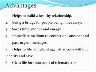 Advantages
1.

Helps to build a healthy relationship.

2.

Being a bridge for people being miles away.

3.

Saves time, money and energy.

4.

Immediate medium to contact one another and
pass urgent messages.

5.

Helps to file complaint against anyone without

identity and save
6.

Gives life for thousands of telemarketers

 