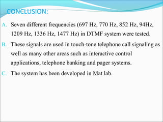 CONCLUSION:
A. Seven different frequencies (697 Hz, 770 Hz, 852 Hz, 94Hz,

1209 Hz, 1336 Hz, 1477 Hz) in DTMF system were tested.
B. These signals are used in touch-tone telephone call signaling as

well as many other areas such as interactive control
applications, telephone banking and pager systems.
C. The system has been developed in Mat lab.

 