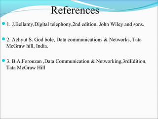 References
1. J.Bellamy,Digital telephony,2nd edition, John Wiley and sons.
2. Achyut S. God bole, Data communications & Networks, Tata

McGraw hill, India.
3. B.A.Forouzan ,Data Communication & Networking,3rdEdition,

Tata McGraw Hill

 