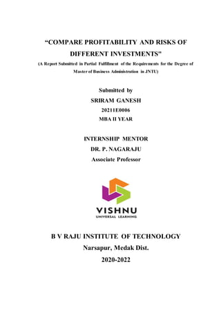 “COMPARE PROFITABILITY AND RISKS OF
DIFFERENT INVESTMENTS"
(A Report Submitted in Partial Fulfillment of the Requirements for the Degree of
Master of Business Administration in JNTU)
Submitted by
SRIRAM GANESH
20211E0006
MBA II YEAR
INTERNSHIP MENTOR
DR. P. NAGARAJU
Associate Professor
B V RAJU INSTITUTE OF TECHNOLOGY
Narsapur, Medak Dist.
2020-2022
 