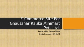 E-Commerce Site For
Ghausahar Kalika Minimart
Pvt. Ltd.
Prepared By Ganesh Thapa
Symbol number:- 8548/18
 