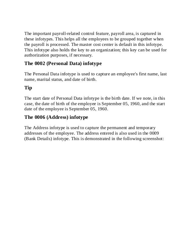 The important payroll-related control feature, payroll area, is captured in
these infotypes. This helps all the employees to be grouped together when
the payroll is processed. The master cost center is default in this infotype.
This infotype also holds the key to an organization; this key can be used for
authorization purposes, if necessary.
The 0002 (Personal Data) infotype
The Personal Data infotype is used to capture an employee's first name, last
name, marital status, and date of birth.
Tip
The start date of Personal Data infotype is the birth date. If we note, in this
case, the date of birth of the employee is September 05, 1960, and the start
date of the employee is September 05, 1960.
The 0006 (Address) infotype
The Address infotype is used to capture the permanent and temporary
addresses of the employee. The address entered is also used in the 0009
(Bank Details) infotype. This is demonstrated in the following screenshot:
 