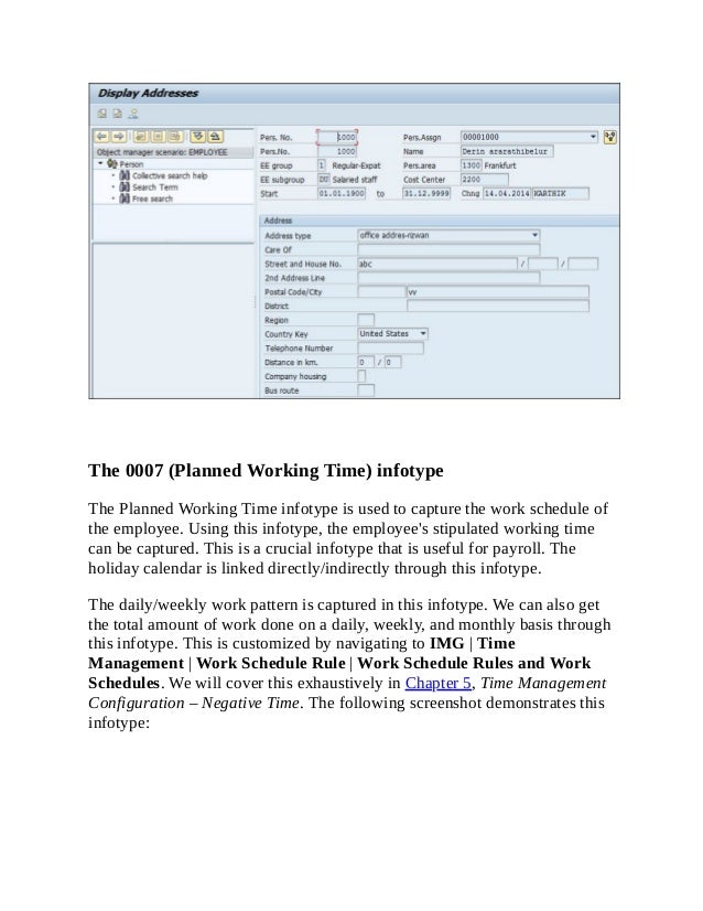 The 0007 (Planned Working Time) infotype
The Planned Working Time infotype is used to capture the work schedule of
the employee. Using this infotype, the employee's stipulated working time
can be captured. This is a crucial infotype that is useful for payroll. The
holiday calendar is linked directly/indirectly through this infotype.
The daily/weekly work pattern is captured in this infotype. We can also get
the total amount of work done on a daily, weekly, and monthly basis through
this infotype. This is customized by navigating to IMG | Time
Management | Work Schedule Rule | Work Schedule Rules and Work
Schedules. We will cover this exhaustively in Chapter 5, Time Management
Configuration – Negative Time. The following screenshot demonstrates this
infotype:
 