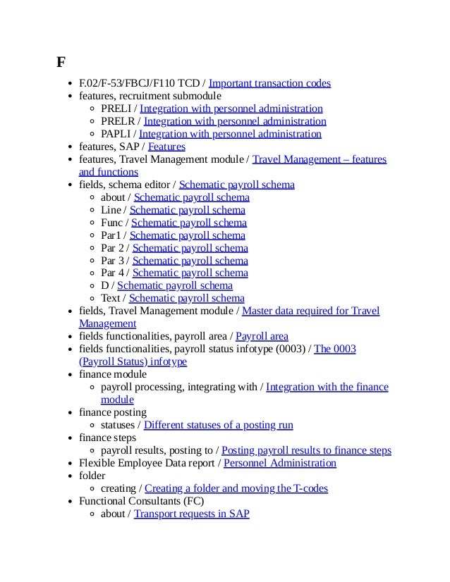 F
F.02/F-53/FBCJ/F110 TCD / Important transaction codes
features, recruitment submodule
PRELI / Integration with personnel administration
PRELR / Integration with personnel administration
PAPLI / Integration with personnel administration
features, SAP / Features
features, Travel Management module / Travel Management – features
and functions
fields, schema editor / Schematic payroll schema
about / Schematic payroll schema
Line / Schematic payroll schema
Func / Schematic payroll schema
Par1 / Schematic payroll schema
Par 2 / Schematic payroll schema
Par 3 / Schematic payroll schema
Par 4 / Schematic payroll schema
D / Schematic payroll schema
Text / Schematic payroll schema
fields, Travel Management module / Master data required for Travel
Management
fields functionalities, payroll area / Payroll area
fields functionalities, payroll status infotype (0003) / The 0003
(Payroll Status) infotype
finance module
payroll processing, integrating with / Integration with the finance
module
finance posting
statuses / Different statuses of a posting run
finance steps
payroll results, posting to / Posting payroll results to finance steps
Flexible Employee Data report / Personnel Administration
folder
creating / Creating a folder and moving the T-codes
Functional Consultants (FC)
about / Transport requests in SAP
 