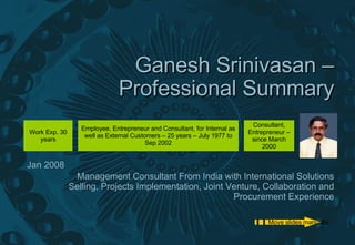 Ganesh Srinivasan – Professional Summary Management Consultant From India with International Solutions Selling, Projects Implementation, Joint Venture, Collaboration and Procurement Experience Jan 2008 Move slides manually Employee, Entrepreneur and Consultant, for Internal as well as External Customers – 25 years – July 1977 to Sep 2002 Consultant, Entrepreneur – since March 2000 Work Exp. 30 years 