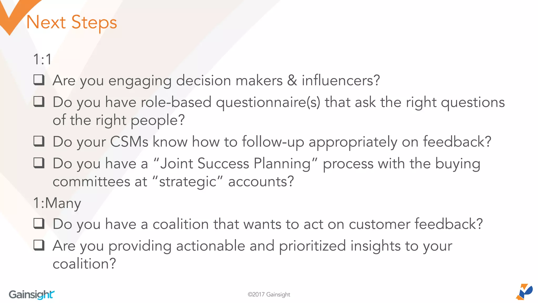 ©2017 Gainsight
Next Steps
1:1
q Are you engaging decision makers & influencers?
q Do you have role-based questionnaire(s) that ask the right questions
of the right people?
q Do your CSMs know how to follow-up appropriately on feedback?
q Do you have a “Joint Success Planning” process with the buying
committees at “strategic” accounts?
1:Many
q Do you have a coalition that wants to act on customer feedback?
q Are you providing actionable and prioritized insights to your
coalition?
 