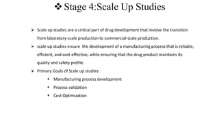 Stage 4:Scale Up Studies
 Scale up studies are a critical part of drug development that involve the transition
from laboratory-scale production to commercial-scale production.
 scale up studies ensure the development of a manufacturing process that is reliable,
efficient, and cost-effective, while ensuring that the drug product maintains its
quality and safety profile.
 Primary Goals of Scale up studies:
 Manufacturing process development
 Process validation
 Cost Optimization
 
