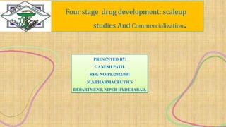 Four stage drug development: scaleup
studies And Commercialization.
PRESENTED BY:
GANESH PATIL
REG NO:PE/2022/301
M.S.PHARMACEUTICS
DEPARTMENT, NIPER HYDERABAD.
 