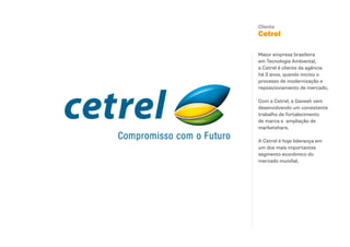 Cliente
Cetrel

Maior empresa brasileira
em Tecnologia Ambiental,
a Cetrel é cliente da agência
há 3 anos, quando iniciou o
processo de modernização e
reposicionamento de mercado.

Com a Cetrel, a Ganesh vem
desenvolvendo um consistente
trabalho de fortalecimento
de marca e ampliação de
marketshare.

A Cetrel é hoje liderança em
um dos mais importantes
segmento econômico do
mercado mundial.
 