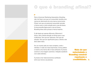 O que é branding afinal?
Para a American Marketing Association, Branding
não é só fazer com que um consumidor escolha uma
marca em detrimento de uma marca concorrente.
É fazer com que um potencial consumidor perceba
a marca como a única solução para o que ele busca.
A única escolha lógica para o que se busca.
Branding deixa claro porque a marca importa.


E não basta ser apenas diferente. Diferente é
ótimo, claro. Nossa atenção vai direto para o que
é diferente. Tem que ser relevante. Tem que ser
solução. Tem que ser significante para o cliente e ele
deve saber disto.


Em um mundo cada vez mais complexo, onde o
indivíduo é cada vez mais importante, tornar público
e notório uma marca não é mais suficiente. É preciso          Mais do que
construir uma imagem coerente e relações saudáveis          notoriedade o
com cada individuo.
                                                         Branding constrói
É preciso criar relacionamentos confiáveis                     reputação e
entre sua marca e as pessoas.                                credibilidade.
 