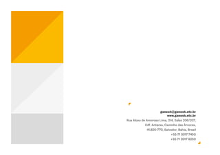 ganesh@ganesh.etc.br
                           www.ganesh.etc.br
Rua Alceu de Amoroso Lima, 314, Salas 206/207,
            Edf. Antares, Caminho das Árvores,
             41.820-770, Salvador, Bahia, Brasil
                             +55 71 3017 7450
                             +55 71 3017 6250
 