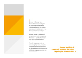 O nosso trabalho preza o
desenvolvimento de soluções
de comunicação que tragam
resultados efetivos aos nossos
clientes, contribuindo para o seu
desempenho mercadológico.


A nossa missão é estabelecer
um posicionamento adequado e
fortalecer a relação das marcas
com seus diversos públicos.


Através de planejamento de
comunicação preciso, pesquisas
constantes e o desenvolvimento
                                              Nosso negócio é
de peças e ações de comunicação,
colaboramos para o sucesso dos      construir marcas de valor,
nossos clientes.                       reputação e resultado.
 