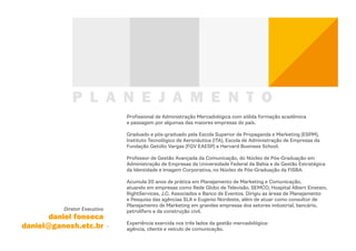 P L A N E J A M E N T O
                              Profissional de Administração Mercadológica com sólida formação acadêmica
                              e passagem por algumas das maiores empresas do país.

                              Graduado e pós-graduado pela Escola Superior de Propaganda e Marketing (ESPM),
                              Instituto Tecnológico de Aeronáutica (ITA), Escola de Administração de Empresas da
                              Fundação Getúlio Vargas (FGV EAESP) e Harvard Business School.

                              Professor de Gestão Avançada da Comunicação, do Núcleo de Pós-Graduação em
                              Administração de Empresas da Universidade Federal da Bahia e de Gestão Estratégica
                              da Identidade e Imagem Corporativa, no Núcleo de Pós-Graduação da FISBA.

                              Acumula 20 anos de prática em Planejamento de Marketing e Comunicação,
                              atuando em empresas como Rede Globo de Televisão, SEMCO, Hospital Albert Einstein,
                              RightServices, J.C. Associados e Banco de Eventos. Dirigiu as áreas de Planejamento
                              e Pesquisa das agências SLA e Eugenio Nordeste, além de atuar como consultor de
                              Planejamento de Marketing em grandes empresas dos setores industrial, bancário,
          Diretor Executivo   petrolífero e da construção civil.
       daniel fonseca
                              Experiência exercida nos três lados da gestão mercadológica:
daniel@ganesh.etc.br          agência, cliente e veículo de comunicação.
 