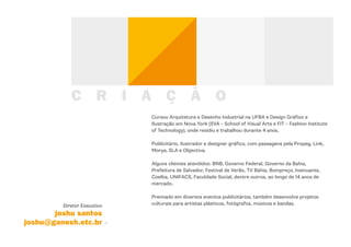 C          R     I   A         Ç          Ã O
                                     Cursou Arquitetura e Desenho Industrial na UFBA e Design Gráfico e
                                     Ilustração em Nova York (SVA – School of Visual Arts e FIT – Fashion Institute
                                     of Technology), onde residiu e trabalhou durante 4 anos.

                                     Publicitário, ilustrador e designer gráfico, com passagens pela Propeg, Link,
                                     Morya, SLA e Objectiva.

                                     Alguns clientes atendidos: BNB, Governo Federal, Governo da Bahia,
                                     Prefeitura de Salvador, Festival de Verão, TV Bahia, Bompreço, Insinuante,
                                     Coelba, UNIFACS, Faculdade Social, dentre outros, ao longo de 14 anos de
                                     mercado.

                                     Premiado em diversos eventos publicitários, também desenvolve projetos
         Diretor Executivo           culturais para artistas plásticos, fotógrafos, músicos e bandas.

       joshu santos
joshu@ganesh.etc.br
 