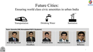 Future Cities:
Ensuring world class civic amenities in urban India
Transportation
Team: Ganesha (IIM Ahmedabad PGP II Students)
Amit Ajit Agarkhed Anirban R
Choudhury
Anubhav Sinha Manish Chandran Sangram K
Maharana
Drinking Water Sanitation
1
 