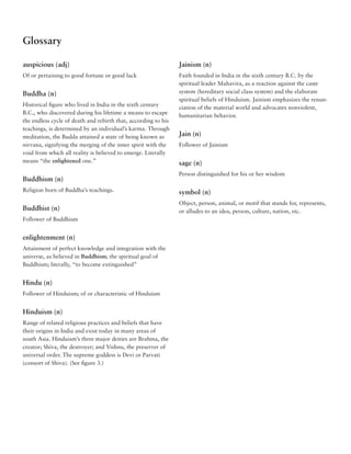Glossary

auspicious (adj)                                                Jainism (n)
Of or pertaining to good fortune or good luck                   Faith founded in India in the sixth century B.C. by the
                                                                spiritual leader Mahavira, as a reaction against the caste
Buddha (n)                                                      system (hereditary social class system) and the elaborate
                                                                spiritual beliefs of Hinduism. Jainism emphasizes the renun-
Historical figure who lived in India in the sixth century
                                                                ciation of the material world and advocates nonviolent,
B.C., who discovered during his lifetime a means to escape
                                                                humanitarian behavior.
the endless cycle of death and rebirth that, according to his
teachings, is determined by an individual’s karma. Through
meditation, the Budda attained a state of being known as        Jain (n)
nirvana, signifying the merging of the inner spirit with the    Follower of Jainism
void from which all reality is believed to emerge. Literally
means “the enlightened one.”                                    sage (n)
                                                                Person distinguished for his or her wisdom
Buddhism (n)
Religion born of Buddha’s teachings.                            symbol (n)
                                                                Object, person, animal, or motif that stands for, represents,
Buddhist (n)                                                    or alludes to an idea, person, culture, nation, etc.
Follower of Buddhism


enlightenment (n)
Attainment of perfect knowledge and integration with the
universe, as believed in Buddhism; the spiritual goal of
Buddhism; literally, “to become extinguished”


Hindu (n)
Follower of Hinduism; of or characteristic of Hinduism


Hinduism (n)
Range of related religious practices and beliefs that have
their origins in India and exist today in many areas of
south Asia. Hinduism’s three major deities are Brahma, the
creator; Shiva, the destroyer; and Vishnu, the preserver of
universal order. The supreme goddess is Devi or Parvati
(consort of Shiva). (See figure 3.)
 