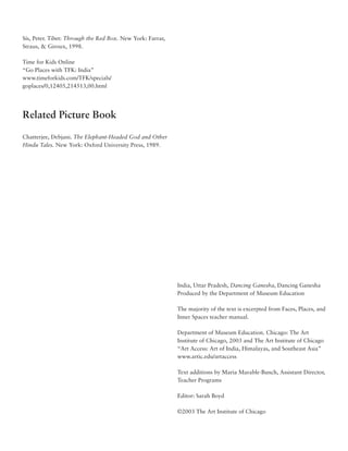 Sís, Peter. Tibet: Through the Red Box. New York: Farrar,
Straus, & Giroux, 1998.

Time for Kids Online
“Go Places with TFK: India”
www.timeforkids.com/TFK/specials/
goplaces/0,12405,214513,00.html




Related Picture Book

Chatterjee, Debjani. The Elephant-Headed God and Other
Hindu Tales. New York: Oxford University Press, 1989.




                                                            India, Uttar Pradesh, Dancing Ganesha, Dancing Ganesha
                                                            Produced by the Department of Museum Education

                                                            The majority of the text is excerpted from Faces, Places, and
                                                            Inner Spaces teacher manual.

                                                            Department of Museum Education. Chicago: The Art
                                                            Institute of Chicago, 2003 and The Art Institute of Chicago
                                                            “Art Access: Art of India, Himalayas, and Southeast Asia”
                                                            www.artic.edu/artaccess

                                                            Text additions by Maria Marable-Bunch, Assistant Director,
                                                            Teacher Programs

                                                            Editor: Sarah Boyd

                                                            ©2003 The Art Institute of Chicago
 