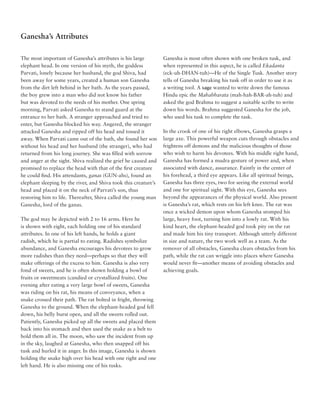 Ganesha’s Attributes

The most important of Ganesha’s attributes is his large          Ganesha is most often shown with one broken tusk, and
elephant head. In one version of his myth, the goddess           when represented in this aspect, he is called Ekadanta
Parvati, lonely because her husband, the god Shiva, had          (eck-uh-DHAN-tuh)—He of the Single Tusk. Another story
been away for some years, created a human son Ganesha            tells of Ganesha breaking his tusk off in order to use it as
from the dirt left behind in her bath. As the years passed,      a writing tool. A sage wanted to write down the famous
the boy grew into a man who did not know his father              Hindu epic the Mahabharata (mah-hah-BAR-ah-tuh) and
but was devoted to the needs of his mother. One spring           asked the god Brahma to suggest a suitable scribe to write
morning, Parvati asked Ganesha to stand guard at the             down his words. Brahma suggested Ganesha for the job,
entrance to her bath. A stranger approached and tried to         who used his tusk to complete the task.
enter, but Ganesha blocked his way. Angered, the stranger
attacked Ganesha and ripped off his head and tossed it           In the crook of one of his right elbows, Ganesha grasps a
away. When Parvati came out of the bath, she found her son       large axe. This powerful weapon cuts through obstacles and
without his head and her husband (the stranger), who had         frightens off demons and the malicious thoughts of those
returned from his long journey. She was filled with sorrow       who wish to harm his devotees. With his middle right hand,
and anger at the sight. Shiva realized the grief he caused and   Ganesha has formed a mudra gesture of power and, when
promised to replace the head with that of the first creature     associated with dance, assurance. Faintly in the center of
he could find. His attendants, ganas (GUN-ahs), found an         his forehead, a third eye appears. Like all spiritual beings,
elephant sleeping by the river, and Shiva took this creature’s   Ganesha has three eyes, two for seeing the external world
head and placed it on the neck of Parvati’s son, thus            and one for spiritual sight. With this eye, Ganesha sees
restoring him to life. Thereafter, Shiva called the young man    beyond the appearances of the physical world. Also present
Ganesha, lord of the ganas.                                      is Ganesha’s rat, which rests on his left knee. The rat was
                                                                 once a wicked demon upon whom Ganesha stomped his
The god may be depicted with 2 to 16 arms. Here he               large, heavy foot, turning him into a lowly rat. With his
is shown with eight, each holding one of his standard            kind heart, the elephant-headed god took pity on the rat
attributes. In one of his left hands, he holds a giant           and made him his tiny transport. Although utterly different
radish, which he is partial to eating. Radishes symbolize        in size and nature, the two work well as a team. As the
abundance, and Ganesha encourages his devotees to grow           remover of all obstacles, Ganesha clears obstacles from his
more radishes than they need—perhaps so that they will           path, while the rat can wriggle into places where Ganesha
make offerings of the excess to him. Ganesha is also very        would never fit—another means of avoiding obstacles and
fond of sweets, and he is often shown holding a bowl of          achieving goals.
fruits or sweetmeats (candied or crystallized fruits). One
evening after eating a very large bowl of sweets, Ganesha
was riding on his rat, his means of conveyance, when a
snake crossed their path. The rat bolted in fright, throwing
Ganesha to the ground. When the elephant-headed god fell
down, his belly burst open, and all the sweets rolled out.
Patiently, Ganesha picked up all the sweets and placed them
back into his stomach and then used the snake as a belt to
hold them all in. The moon, who saw the incident from up
in the sky, laughed at Ganesha, who then snapped off his
tusk and hurled it in anger. In this image, Ganesha is shown
holding the snake high over his head with one right and one
left hand. He is also missing one of his tusks.
 