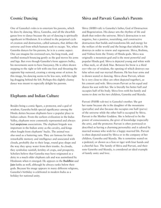 Cosmic Dancing                                                  Shiva and Parvati: Ganesha’s Parents

One of Ganesha’s roles is to entertain his parents, which       Shiva (SHIH-vah) is Ganesha’s father, God of Destruction
he does by dancing. Shiva, Ganesha, and all the dwarfish        and Regeneration. His dance sets the rhythm of life and
ganas love to dance because the act of dancing is spiritually   death that orders the universe. Shiva’s destruction is not
significant in Hinduism. It is related to the perpetual cycle   negative, but a positive, nourishing, and constructive
of creation and destruction, called samsara, that defines the   destruction that builds and transforms life and energy for
universe and from which humans seek to escape. Yet, when        the welfare of the world and the beings that inhabit it. He
Ganesha dances for his parents, he is in a comic aspect.        destroys in order to renew and regenerate. Shiva, Brahma,
One can imagine his oversized ears, his long trunk, and         and Vishnu form the Trinity of Hindu gods. Shiva was
swelled stomach bouncing gently as the god moves his arms       originally a mountain god and is the most powerful and
and legs. But even though Ganesha’s form appears bulky,         popular Hindu god. Shiva is depicted young and white with
his movements seem to have buoyancy. He is often shown          a blue neck, or all dark blue. Between his brow is a third
stepping to the right or left with one foot and thrusting the   eye––the eye of wisdom, the opening of which destroys our
opposite hip outward, creating a strong sense of action. In     false selves and our myriad illusions. He has four arms and
this image, his dancing seems to be less sure, with his right   is shown seated or dancing. Shiva chose Parvati, whom
leg dragging behind the left. Perhaps this slightly clumsy      he is very close to (they are often depicted together), as
dance was meant to especially delight his parents.              his consort and wife. Shiva treats Parvati as his equal and
                                                                shares his seat with her. She is literally his better half and
                                                                occupies half of his body. Shiva lives with his family and
                                                                seems to dote on his two children, Ganesha and Skanda.
Elephants and Indian Culture
                                                                Parvati (PAHR-vah-tee) is Ganesha’s mother. She got
Besides being a comic figure, a protector, and a god of         her name because she is the daughter of the mountains
wisdom, Ganesha holds special significance among the            (parvatha) and also because she occupies one half (parva)
Hindu deities because elephants have a popular place in         of the universe while the other half is occupied by Shiva.
Indian culture. From the earliest civilization in the Indus     Parvati is the Mother Goddess. She is believed to be the
Valley, elephants were commonly represented and always          power of consciousness, the giver of knowledge (especially
had auspicious associations. The elephant brigade was           the arts), and the protector. Parvati is often portrayed or
important in the Indian army as the cavalry, and kings          described as having a charming personality and is adored by
often fought from elephants’ backs. The animal was              married women who wish for a happy married life. Parvati
also used as a battering ram. They are famous for their         is often depicted seated by Shiva or in the company of her
remarkable memory and intelligence and associated with          children, Ganesha and Skanda. She is sometime seated on
clouds, probably due to their large, round gray shape and       a pedestal, or shown as a lion or tiger with four hands and
the way they spray water from their trunks. As clouds,          a cheerful face. The family of Shiva and Parvati, and their
they symbolize rainfall, fertility of crops, and prosperity.    sons Ganesha and Skanda, is considered an ideal example
Scholars believe that Ganesha may have originated as a          of family unity and love.
deity in a much older elephant cult and was assimilated by
Hinduism when it emerged. He appears in the Buddhist and
Jain faiths as well, although he always ranks below their
gods. Because his image appears in many different religions,
Ganesha’s birthday is celebrated in modern India as a
holiday for national unity.
 