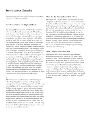 Stories about Ganesha

There are many stories that explain important events from          How the Rat Became Ganesha’s Vehicle
Ganesha’s life. Here are just a few.
                                                                   Once there was a wicked demon who terrorized the land.
                                                                   The people of the earth cried out to Ganesha to save them
                                                                   from this terrible monster. When Ganesha asked him to stop
How Ganesha Got His Elephant Head
                                                                   bullying the people, the demon simply laughed, because he
I.                                                                 did not believe Ganesha could stop him. So Ganesha lifted
The great god Shiva was away from home for some time               his foot and stomped on the monster, turning him into a
when his wife Parvati became very lonely. While taking a           lowly rat. With his kind heart, Ganesha took pity on the
bath, Parvati washed the dirt from her body and used it to         rat and could not abandon him. Instead, Ganesha decided
form a baby boy. As the years passed, the boy grew into            to keep the rat and make it his vehicle. As the Hindu god
a young man who did not know his father, but loved his             responsible for removing obstacles, Ganesha tramples every-
mother so much that he wanted to help her in every way.            thing in his path. His rat, however, creeps through small
One spring morning, Parvati asked her son to stand guard           cracks and narrow spaces where Ganesha would never
at the entrance to her bath. A stranger approached and             fit. And so, each animal reaches his goal by overcoming
tried to enter, but the young man blocked his way. In a fit of     obstacles in a different way.
anger, the stranger attacked Parvati’s son and ripped off his
head. Hearing the commotion, Parvati quickly stepped out
                                                                   How Ganesha Broke His Tusk
of her bath and opened the door. There she found her son
without a head and her husband Shiva (the “stranger”) who          One evening, after eating a very large bowl of sweets,
had returned from his long journey. Although glad to see           Ganesha was riding on his vehicle the rat, when a snake
her husband, Parvati was filled with sorrow at the sight of        crossed his path. The rat bolted away in fright, throwing
her son. Realizing the grief he had caused, Shiva promised         Ganesha onto the ground. When he fell, the impact caused
he would replace the head with that of the first creature          his stuffed stomach to burst open and all the sweets rolled
he could find. Shiva’s attendants, called ganas, found an          out onto the ground. Patiently, Ganesha picked up the
elephant sleeping by the side of the river. They brought           sweets and put them back into his belly, using the snake as
the elephant’s head to Shiva who placed it on the neck of          a rope to hold them all in. The Moon, who had seen this
Parvati’s son, thus restoring him to life. From then on, Shiva     unfortunate accident, burst out laughing. Ganesha became
called the young man Ganesha, lord of his ganas.                   embarrassed, so he snapped off his tusk in anger and hurled
                                                                   it at the Moon to teach it a lesson for laughing at another’s
II.                                                                bad luck.
When her son was born, Parvati was so filled with joy she
called the gods together to celebrate. All the gods gazed
adoringly at the beautiful baby boy, except for Sani (SAH-nee),
who stared down at the ground. Sani did not want to look at
the baby because of a curse––anyone who crossed his sight
would turn to dust. The proud mother Parvati pleaded with
Sani, finally convincing him to look at the boy. As Sani raised
his eyes to catch a quick glimpse, the poor baby’s head disap-
peared into a fine dust. Parvati became very upset. To calm her,
the god Vishnu, preserver of life, mounted his bird and flew
in search of a head to replace the lost one. On the banks of a
river, he found an elephant who was actually a heavenly being.
Vishnu took the head of that elephant, attached it to the body
of the boy, and named him Ganesha.
 
