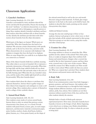 Classroom Applications

1. Ganesha’s Attributes                                           the selected animal head as well as the eyes and mouth.
State Learning Standards: 2A, 25A, 26B                            Decorate using provided materials. To finish, glue tongue
Ganesha is surrounded by many attributes that tell his            depressor to the back so the mask can be held by hand. Ask
stories and describe his personality. Discuss the meaning of      students to describe their masks, pointing out the animal
the word “attribute,” an inherent characteristic or an object     characteristics they depict.
closely associated with or belonging to a specific person or
thing. Have students identify Ganesha’s attributes and have       Additional Related Activity:
them analyze what these attribute tells us about Ganesha.         Arrange the class into small groups of three to four
As they identify the attributes provide them with infor-          students. Instruct each group to write a short story or short
mation about Ganesha from the object description.                 play that includes all the animals represented in their group.
                                                                  Then have groups act out their stories, using their masks
Which parts of the figure are human? Which parts are              and other related props.
animal-like? Why does Ganesha have the head of an
elephant? We associate certain characteristics with specific
                                                                  3. Creature for a Day
animals, such as the sly fox, brave lion, and slow turtle.
What characteristics do we associate with elephants? Ask          State Learning Standards: 3B, 26B
students to imagine they have the head of an elephant.            Encourage students to choose an animal they like. What
What are some things that you could do as an elephant that        qualities do they admire in this animal? Have them paint,
you cannot do as a human?                                         draw, or sculpt an imaginary figure that combines both
                                                                  human and animal features. Imagine what a normal day
Many of the objects Ganesha holds have symbolic meaning.          would be like for their fantastical creature and have them
They either relate to an event in Ganesha’s life or represent a   write a journal entry in the voice of this creature. Where
particular characteristic of Ganesha’s personality. What does     would the creature live? What would it eat? How would
his large belly and the large radish he holds tell you about      it walk or move about? What could it do that you cannot
Ganesha? How does the tusk and snake relate to the story of       do? What are a typical day’s activities? Have students share
his belly bursting open? What does the axe, Ganesha’s many        their pictures and journal entries with the class.
arms, and the mudra of his middle right hand tell you about
his personality? Why does Ganesha dance?                          4. Body Talk
                                                                  State Learning Standards: 25A, 25B
Have students think about the objects or attributes that          Much of our communication comes from body language—
represent themselves. Instruct them to gather images of           gestures, postures, and facial features. Ask students what
these objects from magazines and catalogues to create a self-     Ganesha is communicating to us through his body language.
portrait collage. Have students place a picture of themselves     Assign students different emotions, such as excitement,
amid a collage of their symbolic objects.                         sadness, pride, fear, and joy. Have students act out these
                                                                  emotions without sound in front of the class and have the
2. Animal-Head Masks                                              other students identify the emotion.
State Learning Standards: 26B, 3B, 25A
Have students create masks of various animal heads.               Multiple limbs or heads of Hindu gods represent
Instruct them to select an animal that portrays certain           supernatural powers. How many arms does Ganesha have?
characteristics (fear, honor, etc.) or a friend. Provide          Ganesha is known as the bringer of luck. Before beginning
students with poster-board, scissors, glue, six-inch tongue       a new school year or taking a test, Hindu schoolchildren
depressors, and decorative materials (construction paper,         call upon Ganesha for help. To what or whom do you turn
paint, brushes, markers, beads, dried beans, feathers,            to bring luck?
glitter, buttons, etc.). From poster-board, cut the shape of
 