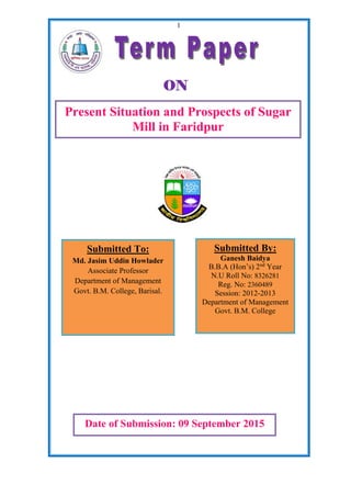 1
Present Situation and Prospects of Sugar
Mill in Faridpur
Submitted To:
Md. Jasim Uddin Howlader
Associate Professor
Department of Management
Govt. B.M. College, Barisal.
Submitted By:
Ganesh Baidya
B.B.A (Hon’s) 2nd
Year
N.U Roll No: 8326281
Reg. No: 2360489
Session: 2012-2013
Department of Management
Govt. B.M. College
Date of Submission: 09 September 2015
ON
 