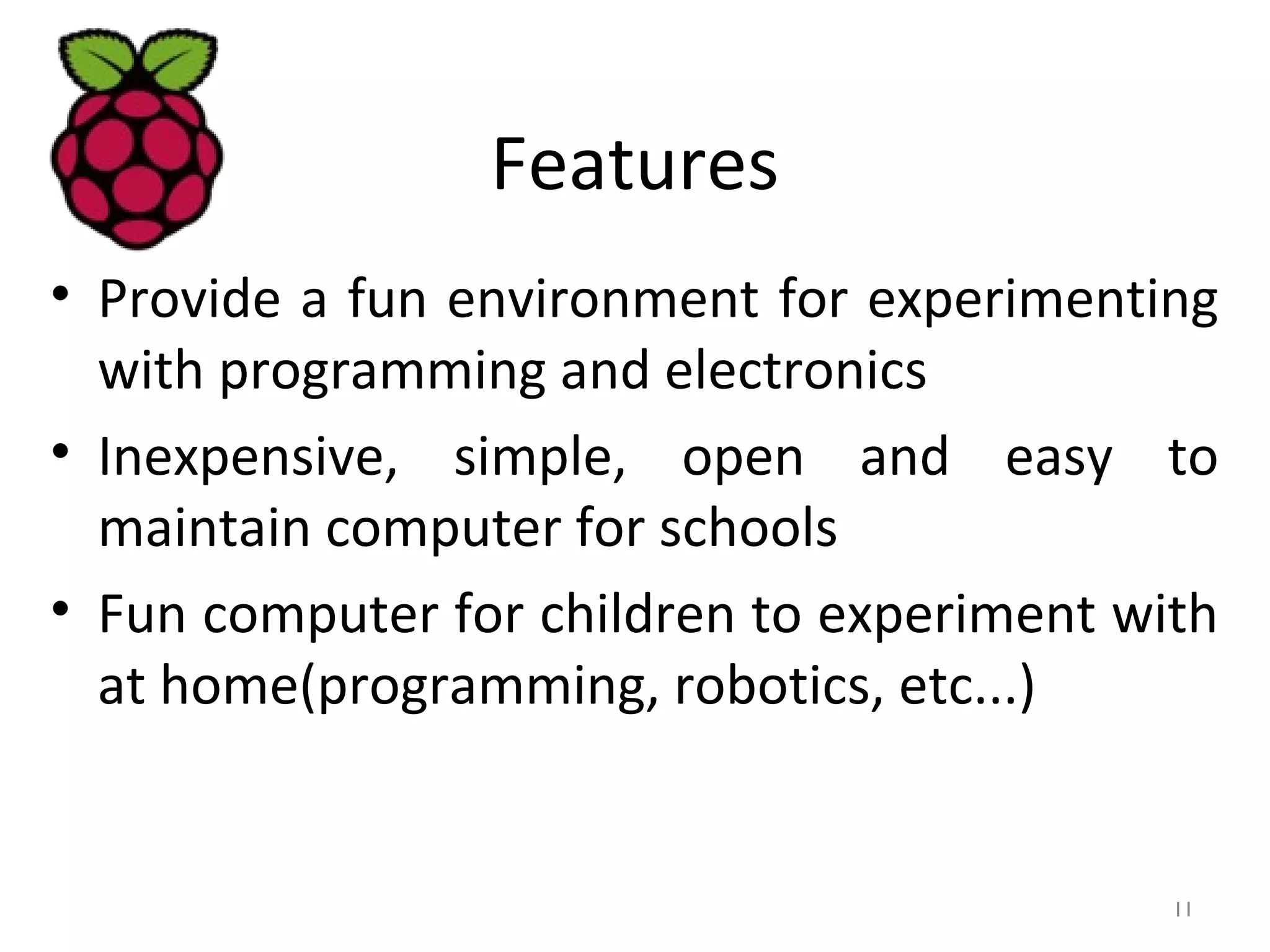 Features
• Provide a fun environment for experimenting
with programming and electronics
• Inexpensive, simple, open and easy to
maintain computer for schools
• Fun computer for children to experiment with
at home(programming, robotics, etc...)
11
 