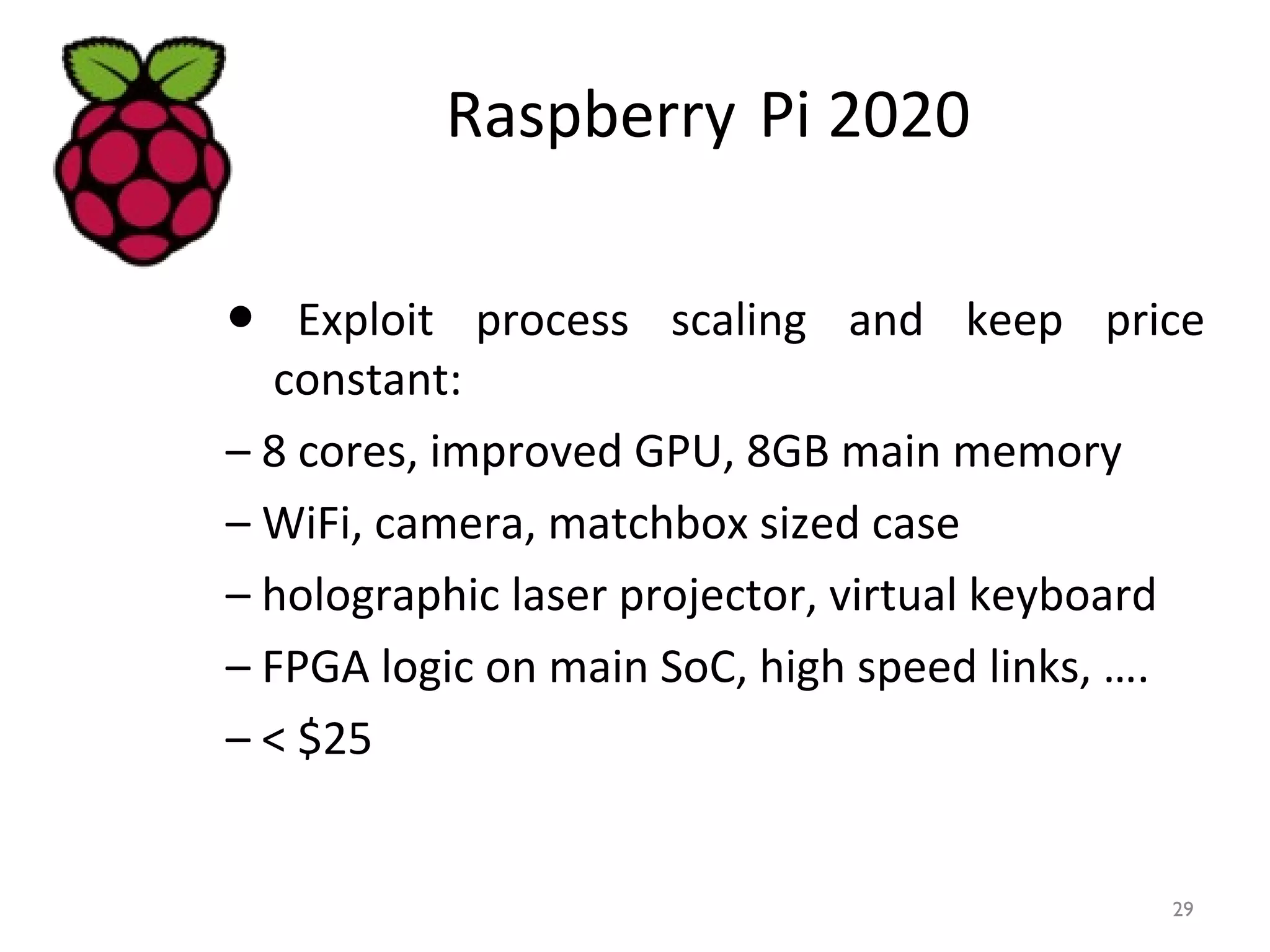 Raspberry Pi 2020
● Exploit process scaling and keep price
constant:
– 8 cores, improved GPU, 8GB main memory
– WiFi, camera, matchbox sized case
– holographic laser projector, virtual keyboard
– FPGA logic on main SoC, high speed links, ….
– < $25
29
 