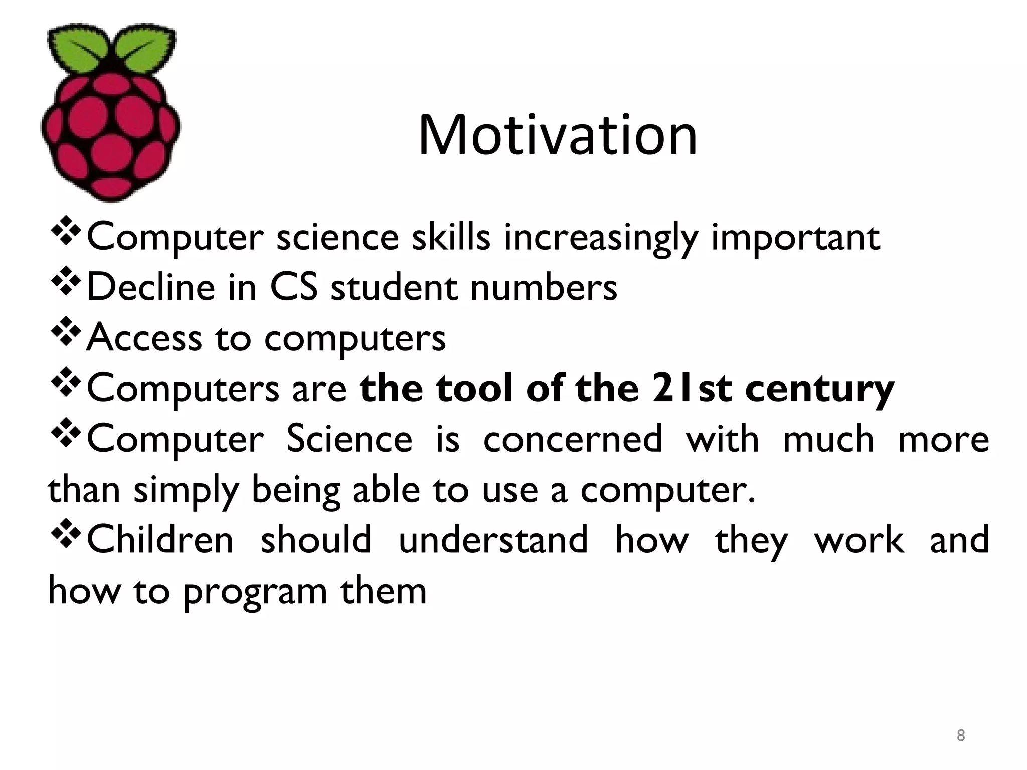 Motivation
Computer science skills increasingly important
Decline in CS student numbers
Access to computers
Computers are the tool of the 21st century
Computer Science is concerned with much more
than simply being able to use a computer.
Children should understand how they work and
how to program them
8
 