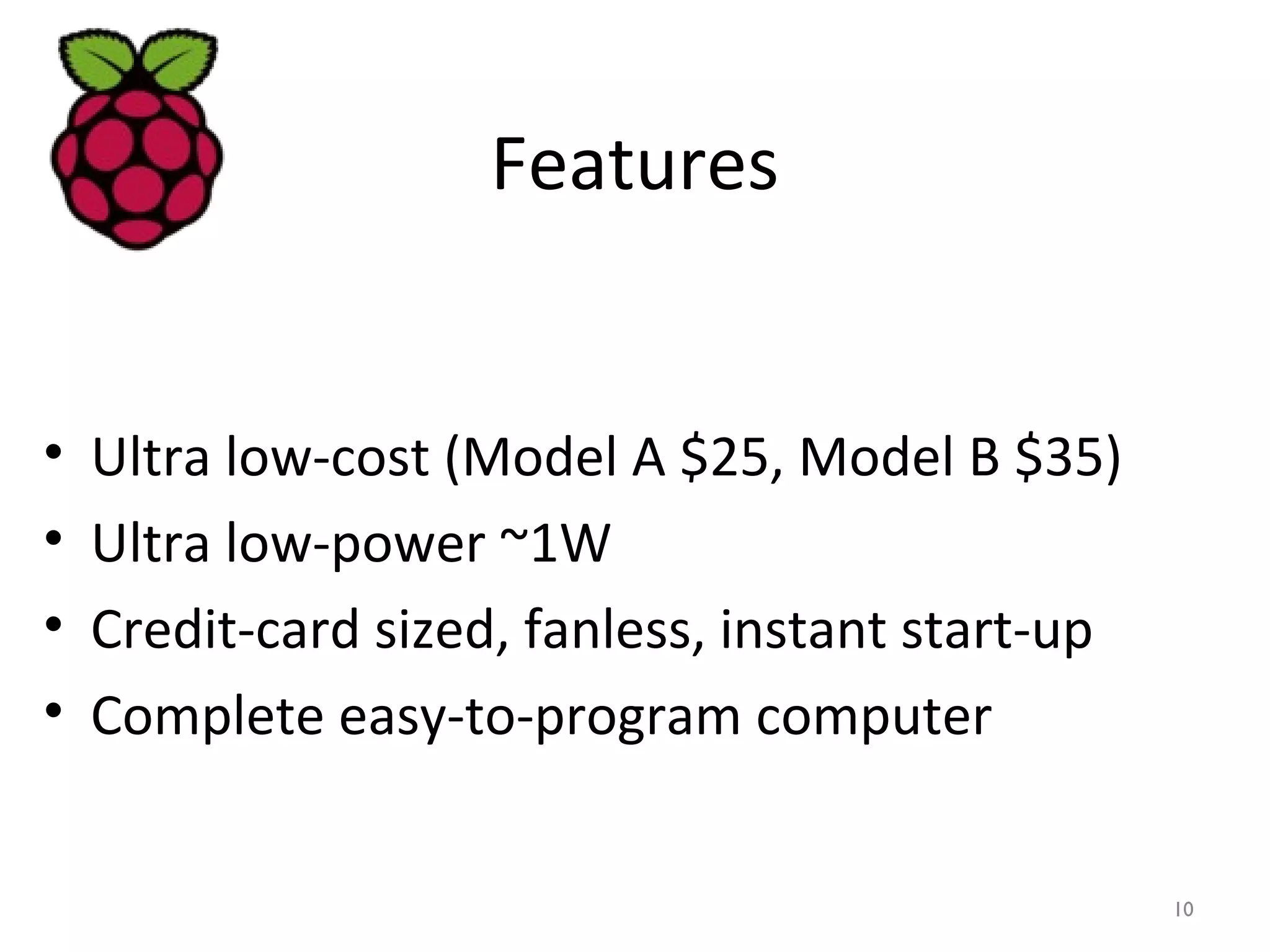 Features
• Ultra low-cost (Model A $25, Model B $35)
• Ultra low-power ~1W
• Credit-card sized, fanless, instant start-up
• Complete easy-to-program computer
10
 