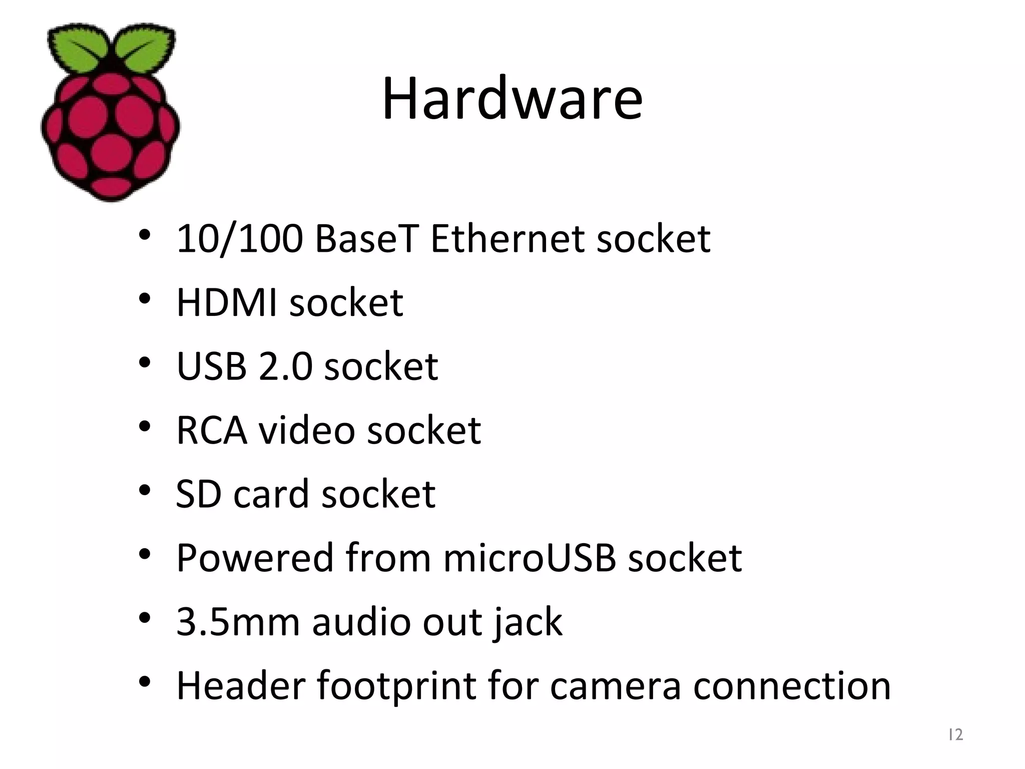 Hardware
• 10/100 BaseT Ethernet socket
• HDMI socket
• USB 2.0 socket
• RCA video socket
• SD card socket
• Powered from microUSB socket
• 3.5mm audio out jack
• Header footprint for camera connection
12
 