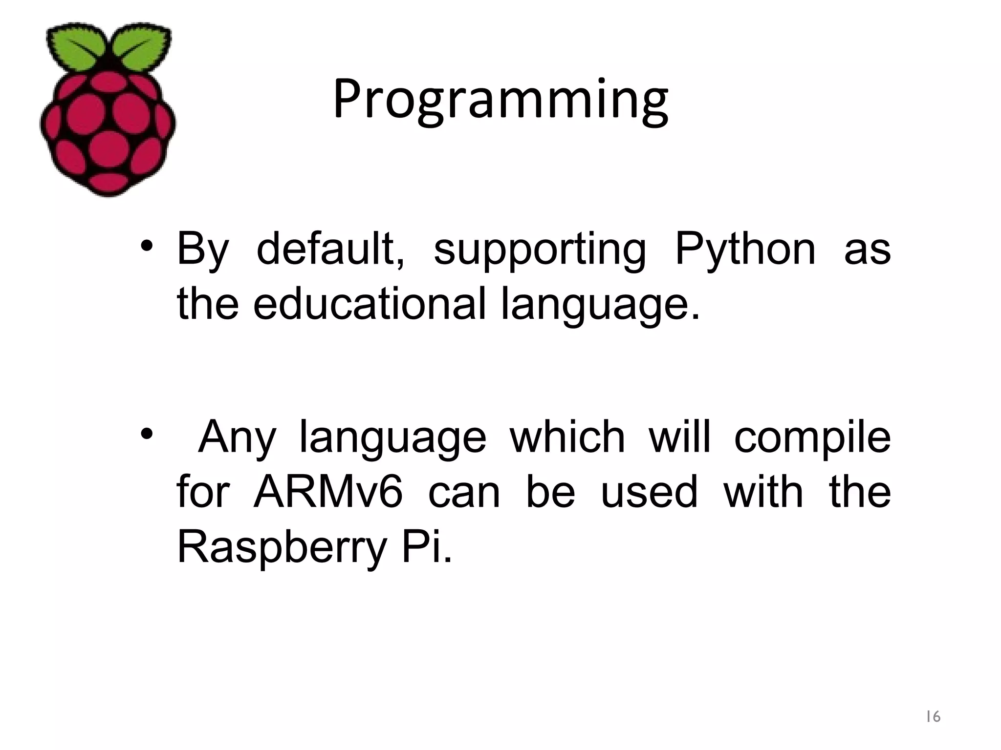 Programming
• By default, supporting Python as
the educational language.
• Any language which will compile
for ARMv6 can be used with the
Raspberry Pi.
16
 